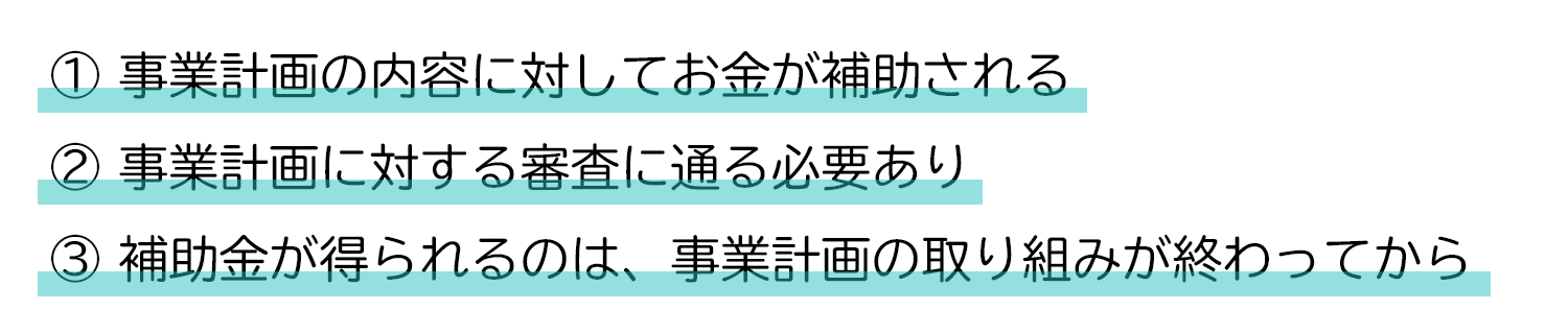 ①事業計画の内容に対してお金が補助される ②事業計画に対する審査に通る必要あり ③補助金が得られるのは、事業計画の取り組みが終わってから